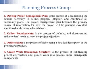 Planning Process Group
1. Develop Project Management Plan: is the process of documenting the
actions necessary to define, prepare, integrate, and coordinate all
subsidiary plans. The project management plan becomes the primary
source of information for how the project will be planned, executed,
monitored and controlled, and closed.
2. Collect Requirements: is the process of defining and documenting
stakeholders’ needs to meet the project objectives
3. Define Scope: is the process of developing a detailed description of the
project and product.
4. Create Work Breakdown Structure: is the process of subdividing
project deliverables and project work into smaller, more manageable
components.
 