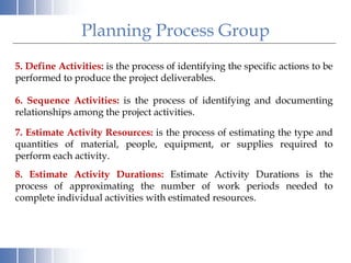 Planning Process Group
6. Sequence Activities: is the process of identifying and documenting
relationships among the project activities.
7. Estimate Activity Resources: is the process of estimating the type and
quantities of material, people, equipment, or supplies required to
perform each activity.
5. Define Activities: is the process of identifying the specific actions to be
performed to produce the project deliverables.
8. Estimate Activity Durations: Estimate Activity Durations is the
process of approximating the number of work periods needed to
complete individual activities with estimated resources.
 