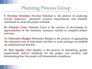 9. Develop Schedule: Develop Schedule is the process of analyzing
activity sequences, durations, resource requirements, and schedule
constraints to create the project schedule.
10. Estimate Costs: Estimate Costs is the process of developing an
approximation of the monetary resources needed to complete project
activities.
Planning Process Group
11. Determine Budget: Determine Budget is the process of aggregating
the estimated costs of individual activities or work packages to establish
an authorized cost baseline.
12. Plan Quality: Plan Quality is the process of identifying quality
requirements and/or standards for the project and product, and
documenting how the project will demonstrate compliance.
 