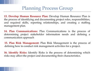 13. Develop Human Resource Plan: Develop Human Resource Plan is
the process of identifying and documenting project roles, responsibilities,
and required skills, reporting relationships, and creating a staffing
management plan.
14. Plan Communications: Plan Communications is the process of
determining project stakeholder information needs and defining a
communication approach
Planning Process Group
15. Plan Risk Management: Plan Risk Management is the process of
defining how to conduct risk management activities for a project.
16. Identify Risks: Identify Risks is the process of determining which
risks may affect the project and documenting their characteristics.
 