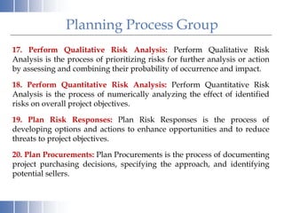 Planning Process Group
17. Perform Qualitative Risk Analysis: Perform Qualitative Risk
Analysis is the process of prioritizing risks for further analysis or action
by assessing and combining their probability of occurrence and impact.
18. Perform Quantitative Risk Analysis: Perform Quantitative Risk
Analysis is the process of numerically analyzing the effect of identified
risks on overall project objectives.
19. Plan Risk Responses: Plan Risk Responses is the process of
developing options and actions to enhance opportunities and to reduce
threats to project objectives.
20. Plan Procurements: Plan Procurements is the process of documenting
project purchasing decisions, specifying the approach, and identifying
potential sellers.
 
