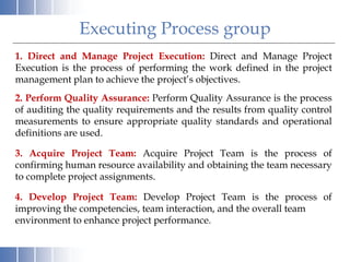 Executing Process group
1. Direct and Manage Project Execution: Direct and Manage Project
Execution is the process of performing the work defined in the project
management plan to achieve the project’s objectives.
2. Perform Quality Assurance: Perform Quality Assurance is the process
of auditing the quality requirements and the results from quality control
measurements to ensure appropriate quality standards and operational
definitions are used.
3. Acquire Project Team: Acquire Project Team is the process of
confirming human resource availability and obtaining the team necessary
to complete project assignments.
4. Develop Project Team: Develop Project Team is the process of
improving the competencies, team interaction, and the overall team
environment to enhance project performance.
 