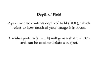 Depth of Field
Aperture also controls depth of field (DOF), which
refers to how much of your image is in focus.
A wide aperture (small #) will give a shallow DOF
and can be used to isolate a subject.
 