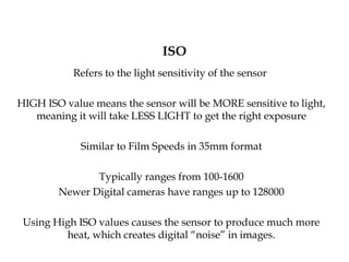 ISO
Refers to the light sensitivity of the sensor
HIGH ISO value means the sensor will be MORE sensitive to light,
meaning it will take LESS LIGHT to get the right exposure
Similar to Film Speeds in 35mm format
Typically ranges from 100-1600
Newer Digital cameras have ranges up to 128000
Using High ISO values causes the sensor to produce much more
heat, which creates digital “noise” in images.
 