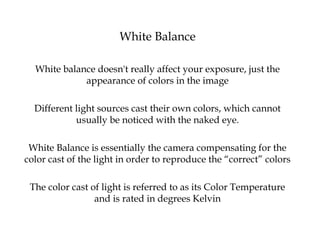 White Balance
White balance doesn't really affect your exposure, just the
appearance of colors in the image
Different light sources cast their own colors, which cannot
usually be noticed with the naked eye.
White Balance is essentially the camera compensating for the
color cast of the light in order to reproduce the “correct” colors
The color cast of light is referred to as its Color Temperature
and is rated in degrees Kelvin
 