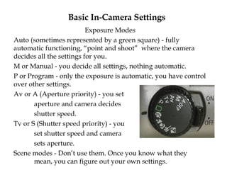 Basic In-Camera Settings
Exposure Modes
Auto (sometimes represented by a green square) - fully
automatic functioning, “point and shoot” where the camera
decides all the settings for you.
M or Manual - you decide all settings, nothing automatic.
P or Program - only the exposure is automatic, you have control
over other settings.
Av or A (Aperture priority) - you set
aperture and camera decides
shutter speed.
Tv or S (Shutter speed priority) - you
set shutter speed and camera
sets aperture.
Scene modes - Don’t use them. Once you know what they
mean, you can figure out your own settings.
 