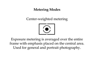 Metering Modes
Center-weighted metering
Exposure metering is averaged over the entire
frame with emphasis placed on the central area.
Used for general and portrait photography.
 