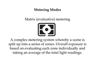 Metering Modes
Matrix (evaluative) metering
A complex metering system whereby a scene is
split up into a series of zones. Overall exposure is
based on evaluating each zone individually and
taking an average of the total light readings.
 