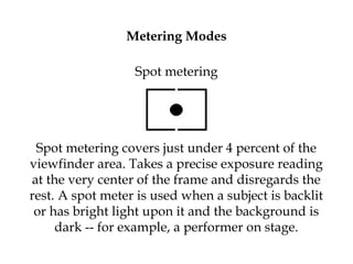 Metering Modes
Spot metering
Spot metering covers just under 4 percent of the
viewfinder area. Takes a precise exposure reading
at the very center of the frame and disregards the
rest. A spot meter is used when a subject is backlit
or has bright light upon it and the background is
dark -- for example, a performer on stage.
 