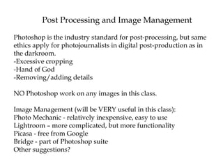 Post Processing and Image Management
Photoshop is the industry standard for post-processing, but same
ethics apply for photojournalists in digital post-production as in
the darkroom.
-Excessive cropping
-Hand of God
-Removing/adding details
NO Photoshop work on any images in this class.
Image Management (will be VERY useful in this class):
Photo Mechanic - relatively inexpensive, easy to use
Lightroom – more complicated, but more functionality
Picasa - free from Google
Bridge - part of Photoshop suite
Other suggestions?
 