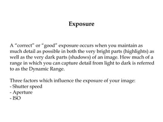 Exposure
A “correct” or “good” exposure occurs when you maintain as
much detail as possible in both the very bright parts (highlights) as
well as the very dark parts (shadows) of an image. How much of a
range in which you can capture detail from light to dark is referred
to as the Dynamic Range.
Three factors which influence the exposure of your image:
- Shutter speed
- Aperture
- ISO
 