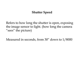 Shutter Speed
Refers to how long the shutter is open, exposing
the image sensor to light. (how long the camera
“sees” the picture)
Measured in seconds, from 30” down to 1/8000
 