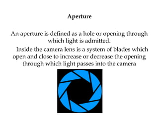 Aperture
An aperture is defined as a hole or opening through
which light is admitted.
Inside the camera lens is a system of blades which
open and close to increase or decrease the opening
through which light passes into the camera
 