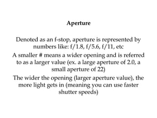 Aperture
Denoted as an f-stop, aperture is represented by
numbers like: f/1.8, f/5.6, f/11, etc
A smaller # means a wider opening and is referred
to as a larger value (ex. a large aperture of 2.0, a
small aperture of 22)
The wider the opening (larger aperture value), the
more light gets in (meaning you can use faster
shutter speeds)
 