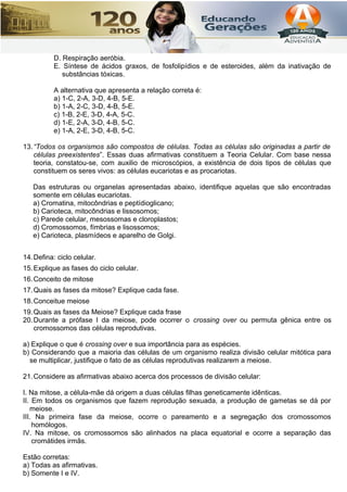 D. Respiração aeróbia.
E. Síntese de ácidos graxos, de fosfolipídios e de esteroides, além da inativação de
substâncias tóxicas.
A alternativa que apresenta a relação correta é:
a) 1-C, 2-A, 3-D, 4-B, 5-E.
b) 1-A, 2-C, 3-D, 4-B, 5-E.
c) 1-B, 2-E, 3-D, 4-A, 5-C.
d) 1-E, 2-A, 3-D, 4-B, 5-C.
e) 1-A, 2-E, 3-D, 4-B, 5-C.
13.“Todos os organismos são compostos de células. Todas as células são originadas a partir de
células preexistentes”. Essas duas afirmativas constituem a Teoria Celular. Com base nessa
teoria, constatou-se, com auxilio de microscópios, a existência de dois tipos de células que
constituem os seres vivos: as células eucariotas e as procariotas.
Das estruturas ou organelas apresentadas abaixo, identifique aquelas que são encontradas
somente em células eucariotas.
a) Cromatina, mitocôndrias e peptídioglicano;
b) Carioteca, mitocôndrias e lissosomos;
c) Parede celular, mesossomas e cloroplastos;
d) Cromossomos, fímbrias e lisossomos;
e) Carioteca, plasmídeos e aparelho de Golgi.
14.Defina: ciclo celular.
15.Explique as fases do ciclo celular.
16.Conceito de mitose
17.Quais as fases da mitose? Explique cada fase.
18.Conceitue meiose
19.Quais as fases da Meiose? Explique cada frase
20.Durante a prófase I da meiose, pode ocorrer o crossing over ou permuta gênica entre os
cromossomos das células reprodutivas.
a) Explique o que é crossing over e sua importância para as espécies.
b) Considerando que a maioria das células de um organismo realiza divisão celular mitótica para
se multiplicar, justifique o fato de as células reprodutivas realizarem a meiose.
21.Considere as afirmativas abaixo acerca dos processos de divisão celular:
I. Na mitose, a célula-mãe dá origem a duas células filhas geneticamente idênticas.
II. Em todos os organismos que fazem reprodução sexuada, a produção de gametas se dá por
meiose.
III. Na primeira fase da meiose, ocorre o pareamento e a segregação dos cromossomos
homólogos.
IV. Na mitose, os cromossomos são alinhados na placa equatorial e ocorre a separação das
cromátides irmãs.
Estão corretas:
a) Todas as afirmativas.
b) Somente I e IV.
 