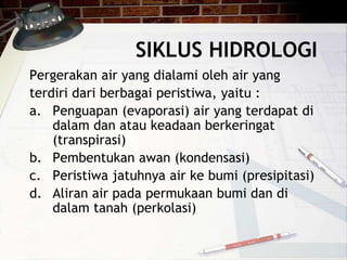 SIKLUS HIDROLOGI
Pergerakan air yang dialami oleh air yang
terdiri dari berbagai peristiwa, yaitu :
a. Penguapan (evaporasi) air yang terdapat di
dalam dan atau keadaan berkeringat
(transpirasi)
b. Pembentukan awan (kondensasi)
c. Peristiwa jatuhnya air ke bumi (presipitasi)
d. Aliran air pada permukaan bumi dan di
dalam tanah (perkolasi)
 