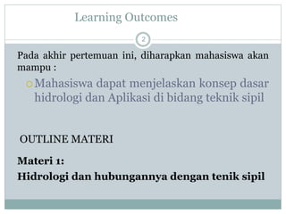 Learning Outcomes
2
Pada akhir pertemuan ini, diharapkan mahasiswa akan
mampu :
Mahasiswa dapat menjelaskan konsep dasar
hidrologi dan Aplikasi di bidang teknik sipil
OUTLINE MATERI
Materi 1:
Hidrologi dan hubungannya dengan tenik sipil
 
