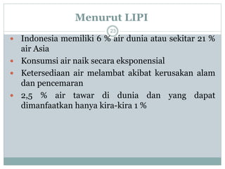 Menurut LIPI
23
 Indonesia memiliki 6 % air dunia atau sekitar 21 %
air Asia
 Konsumsi air naik secara eksponensial
 Ketersediaan air melambat akibat kerusakan alam
dan pencemaran
 2,5 % air tawar di dunia dan yang dapat
dimanfaatkan hanya kira-kira 1 %
 