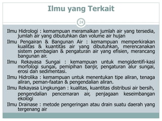 Ilmu yang Terkait
24
Ilmu Hidrologi : kemampuan meramalkan jumlah air yang tersedia,
jumlah air yang dibutuhkan dan volume air hujan
Ilmu Pengairan & Bangunan Air : kemampuan memperkirakan
kualitas & kuantitas air yang dibutuhkan, merencanakan
sistem pembagian & pengaturan air yang efisien, merancang
bangunan air.
Ilmu Rekayasa Sungai : kemampuan untuk mengidentifi-kasi
morfologi sungai, pemipihan banjir, pengaturan alur sungai,
erosi dan sedimentasi.
Ilmu Hidrolika : kemampuan untuk menentukan tipe aliran, tenaga
aliran, peman-faatan & pengendalian aliran.
Ilmu Rekayasa Lingkungan : kualitas, kuantitas distribusi air bersih,
pengendalian pencemaran air, penjagaan keseimbangan
ekologi
Ilmu Drainase : metode pengeringan atau drain suatu daerah yang
tergenang air
 