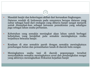 27
 Masalah banjir dan kekeringan akibat dari kerusakan lingkungan.
Dataran rendah di Indonesia pada umumnya berupa dataran yang
subur sebagai hasil dari endapan yang dibawa banjir sangat menarik
untuk dimanfaat-kan sebagai kawasan pemukiman yang sekaligus
juga sebagai lahan usaha pertanian.
 Kebutuhan yang semakin meningkat akan lahan untuk berbagai
kebutuhan yang berakibat pula semakin meningkatnya resiko
terjadinya bencana banjir.
 Keadaan di atas semakin parah dengan semakin meningkatnya
penebangan hutan dan pemanfaatan tanah di daerah hulu sungai.
 Meningkatnya usaha tani di daerah pegunungan tersebut
menyebabkan semakin meningkatnya erosi dan pendangkalan sungai
yang akhirnya meningkatkan frekuensi kejadian banjir
 