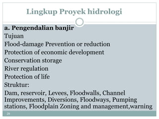 29
Lingkup Proyek hidrologi
a. Pengendalian banjir
Tujuan
Flood-damage Prevention or reduction
Protection of economic development
Conservation storage
River regulation
Protection of life
Struktur:
Dam, reservoir, Levees, Floodwalls, Channel
Improvements, Diversions, Floodways, Pumping
stations, Floodplain Zoning and management,warning
 