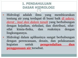 1. PENDAHULUAN
DASAR HIDROLOGI
3
 Hidrologi adalah ilmu yang membicarakan
tentang air yang terdapat di bumi baik di udara,
darat , laut dan dalam tanah yang berhubungan
dengan kejadian, sirkulasi, dan distribusi, sifat-
sifat kimia-fisika, dan reaksinya dengan
lingkungannya.
 Hidrologi dalam aplikasinya sangat berhubungan
dengan perencanaan, desain, dan pelaksanaan
kegiatan untuk pengendalian dan
penggunaan air tersebut.
 