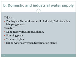 30
b. Domestic and industrial water supply
Tujuan :
 Pembagian Air untuk domestik, Industri, Perkotaan dan
lain penggunaan
Struktur:
 Dam, Reservoir, Sumur, Saluran,
 Pumping plant
 Treatment plant
 Saline-water conversion (desalination plant)
 