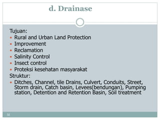 32
d. Drainase
Tujuan:
 Rural and Urban Land Protection
 Improvement
 Reclamation
 Salinity Control
 Insect control
 Proteksi kesehatan masyarakat
Struktur:
 Ditches, Channel, tile Drains, Culvert, Conduits, Street,
Storm drain, Catch basin, Levees(bendungan), Pumping
station, Detention and Retention Basin, Soil treatment
 