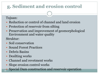 35
g. Sediment and erosion control
Tujuan:
 Reduction or control of channel and land erosion
 Protection of reservoir from silting
 Preservation and improvement of geomorphological
Environment and water quality
Struktur:
 Soil conservation
 Sound Forest Practices
 Debris Basins
 Desilting works
 Channel and revetment works
 Slope erosion control works
 Special Dam construction and reservoir operation
 