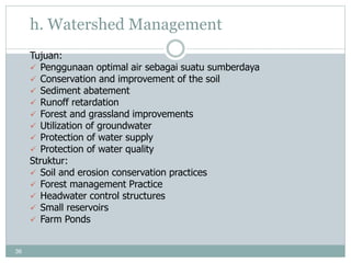 36
h. Watershed Management
Tujuan:
 Penggunaan optimal air sebagai suatu sumberdaya
 Conservation and improvement of the soil
 Sediment abatement
 Runoff retardation
 Forest and grassland improvements
 Utilization of groundwater
 Protection of water supply
 Protection of water quality
Struktur:
 Soil and erosion conservation practices
 Forest management Practice
 Headwater control structures
 Small reservoirs
 Farm Ponds
 