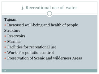 38
j. Recreational use of water
Tujuan:
 Increased well-being and health of people
Struktur:
 Reservoirs
 Marinas
 Facilities for recreational use
 Works for pollution control
 Preservation of Scenic and wilderness Areas
 