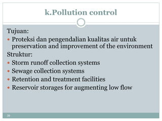 39
k.Pollution control
Tujuan:
 Proteksi dan pengendalian kualitas air untuk
preservation and improvement of the environment
Struktur:
 Storm runoff collection systems
 Sewage collection systems
 Retention and treatment facilities
 Reservoir storages for augmenting low flow
 