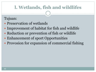 40
l. Wetlands, fish and wildlifes
Tujuan:
 Preservation of wetlands
 Improvement of habitat for fish and wildlife
 Reduction or prevention of fish or wildlife
 Enhancement of sport Opportunities
 Provosion for expansion of commercial fishing
 