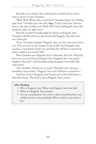 2
R a g g e d y A n n S t o r i e s
Marcella was so happy. She picked up the rag doll and ran down-
stairs to show it to her Grandma.
“Well! Well! Where did you find her?” Grandma asked. “It’s old Rag-
gedy Ann!” Grandma gave the doll a hug. “I forgot about her. She has
been in the attic for fifty years! Well! Well! Dear old Raggedy Ann! She
needs her other eye right away!”
Marcella watched Grandma sew the button on Raggedy Ann.
Grandma told Marcella how she played with Raggedy Ann when she
was a little girl.
“Now,” Grandma laughed, “Raggedy Ann, you have two new button
eyes. Now you can see the changes in the world! And, Raggedy Ann,
you have a new friend. I hope you and Marcella will have as much hap-
piness together as you and I did!”
Then Grandma gave Raggedy Ann to Marcella. She said, “Marcella,
this is my very good friend, Raggedy Ann. Raggedy, this is my grand-
daughter, Marcella!” And Grandma helped Raggedy Ann shake Mar-
cella’s hand.
“Oh, Grandma! Thank you so much!” Marcella said as she gave
Grandma a hug and kiss. “Raggedy Ann and I will have so much fun.”
And that was how Raggedy Ann became part of the doll family at
Marcella’s house. This book is about Raggedy Ann’s stories.
After Reading:
1. Who is Raggedy Ann? What does Raggedy Ann look like?
2. What was Raggedy Ann missing?
3. You are a grandparent. You want to share something from your
childhood with your grandchild. What would you give him or
her?
 