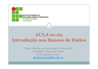 AULA 01-02
Introdução aos Bancos de Dados
    Curso: Técnico em Informática (Integrado)
           Disciplina: Banco de Dados
               Prof. Abrahão Lopes
            abrahao.lopes@ifrn.edu.br
 
