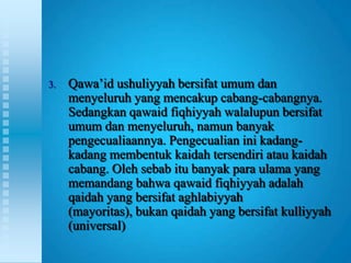 3.   Qawa‟id ushuliyyah bersifat umum dan
     menyeluruh yang mencakup cabang-cabangnya.
     Sedangkan qawaid fiqhiyyah walalupun bersifat
     umum dan menyeluruh, namun banyak
     pengecualiaannya. Pengecualian ini kadang-
     kadang membentuk kaidah tersendiri atau kaidah
     cabang. Oleh sebab itu banyak para ulama yang
     memandang bahwa qawaid fiqhiyyah adalah
     qaidah yang bersifat aghlabiyyah
     (mayoritas), bukan qaidah yang bersifat kulliyyah
     (universal)
 