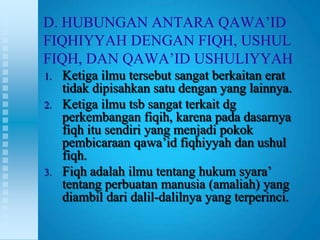 D. HUBUNGAN ANTARA QAWA‟ID
FIQHIYYAH DENGAN FIQH, USHUL
FIQH, DAN QAWA‟ID USHULIYYAH
1.   Ketiga ilmu tersebut sangat berkaitan erat
     tidak dipisahkan satu dengan yang lainnya.
2.   Ketiga ilmu tsb sangat terkait dg
     perkembangan fiqih, karena pada dasarnya
     fiqh itu sendiri yang menjadi pokok
     pembicaraan qawa‟id fiqhiyyah dan ushul
     fiqh.
3.   Fiqh adalah ilmu tentang hukum syara‟
     tentang perbuatan manusia (amaliah) yang
     diambil dari dalil-dalilnya yang terperinci.
 