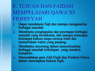 E. TUJUAN DAN FAIDAH
MEMPELAJARI QAWA‟ID
FIQHIYYAH
1.   Dapat mendalami fiqh dan mampu menganalisa
     berbagai masalah.
2.   Membantu penghapalan dan penetapan berbagai
     masalah yang berdekatan, dan mampu mencapai
     ketetapan hukum tanpa merasa lelah dan
     memerlukan waktu yang panjang.
3.   Membantu seseorang dalam menyelesaikan
     berbagai masalah kehidupan yang semakin
     kompleks .
4.   Memudahkan para Ahli Fiqih dan Pemberi Fatwa
     dalam menetapkan hukum fiqih.
 