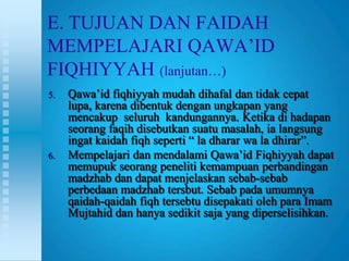 E. TUJUAN DAN FAIDAH
MEMPELAJARI QAWA‟ID
FIQHIYYAH (lanjutan…)
5.   Qawa‟id fiqhiyyah mudah dihafal dan tidak cepat
     lupa, karena dibentuk dengan ungkapan yang
     mencakup seluruh kandungannya. Ketika di hadapan
     seorang faqih disebutkan suatu masalah, ia langsung
     ingat kaidah fiqh seperti “ la dharar wa la dhirar”.
6.   Mempelajari dan mendalami Qawa‟id Fiqhiyyah dapat
     memupuk seorang peneliti kemampuan perbandingan
     madzhab dan dapat menjelaskan sebab-sebab
     perbedaan madzhab tersbut. Sebab pada umumnya
     qaidah-qaidah fiqh tersebtu disepakati oleh para Imam
     Mujtahid dan hanya sedikit saja yang diperselisihkan.
 