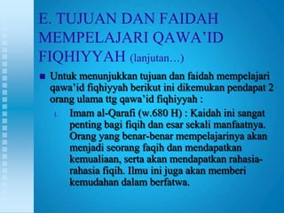 E. TUJUAN DAN FAIDAH
MEMPELAJARI QAWA‟ID
FIQHIYYAH (lanjutan…)
   Untuk menunjukkan tujuan dan faidah mempelajari
    qawa‟id fiqhiyyah berikut ini dikemukan pendapat 2
    orang ulama ttg qawa‟id fiqhiyyah :
     1. Imam al-Qarafi (w.680 H) : Kaidah ini sangat
        penting bagi fiqih dan esar sekali manfaatnya.
        Orang yang benar-benar mempelajarinya akan
        menjadi seorang faqih dan mendapatkan
        kemualiaan, serta akan mendapatkan rahasia-
        rahasia fiqih. Ilmu ini juga akan memberi
        kemudahan dalam berfatwa.
 