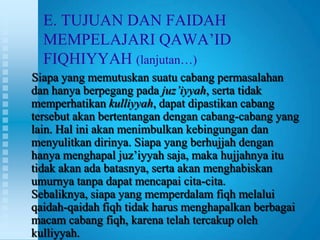 E. TUJUAN DAN FAIDAH
  MEMPELAJARI QAWA‟ID
  FIQHIYYAH (lanjutan…)
Siapa yang memutuskan suatu cabang permasalahan
dan hanya berpegang pada juz’iyyah, serta tidak
memperhatikan kulliyyah, dapat dipastikan cabang
tersebut akan bertentangan dengan cabang-cabang yang
lain. Hal ini akan menimbulkan kebingungan dan
menyulitkan dirinya. Siapa yang berhujjah dengan
hanya menghapal juz‟iyyah saja, maka hujjahnya itu
tidak akan ada batasnya, serta akan menghabiskan
umurnya tanpa dapat mencapai cita-cita.
Sebaliknya, siapa yang memperdalam fiqh melalui
qaidah-qaidah fiqh tidak harus menghapalkan berbagai
macam cabang fiqh, karena telah tercakup oleh
kulliyyah.
 