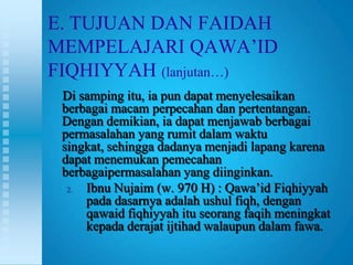 E. TUJUAN DAN FAIDAH
MEMPELAJARI QAWA‟ID
FIQHIYYAH (lanjutan…)
 Di samping itu, ia pun dapat menyelesaikan
 berbagai macam perpecahan dan pertentangan.
 Dengan demikian, ia dapat menjawab berbagai
 permasalahan yang rumit dalam waktu
 singkat, sehingga dadanya menjadi lapang karena
 dapat menemukan pemecahan
 berbagaipermasalahan yang diinginkan.
  2. Ibnu Nujaim (w. 970 H) : Qawa‟id Fiqhiyyah
     pada dasarnya adalah ushul fiqh, dengan
     qawaid fiqhiyyah itu seorang faqih meningkat
     kepada derajat ijtihad walaupun dalam fawa.
 