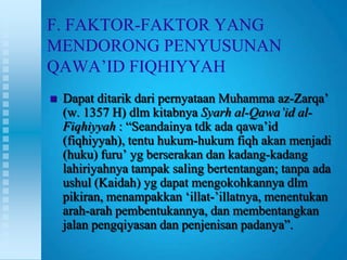 F. FAKTOR-FAKTOR YANG
MENDORONG PENYUSUNAN
QAWA‟ID FIQHIYYAH
   Dapat ditarik dari pernyataan Muhamma az-Zarqa‟
    (w. 1357 H) dlm kitabnya Syarh al-Qawa’id al-
    Fiqhiyyah : “Seandainya tdk ada qawa‟id
    (fiqhiyyah), tentu hukum-hukum fiqh akan menjadi
    (huku) furu‟ yg berserakan dan kadang-kadang
    lahiriyahnya tampak saling bertentangan; tanpa ada
    ushul (Kaidah) yg dapat mengokohkannya dlm
    pikiran, menampakkan „illat-‟illatnya, menentukan
    arah-arah pembentukannya, dan membentangkan
    jalan pengqiyasan dan penjenisan padanya”.
 