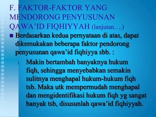 F. FAKTOR-FAKTOR YANG
MENDORONG PENYUSUNAN
QAWA‟ID FIQHIYYAH (lanjutan….)
   Berdasarkan kedua pernyataan di atas, dapat
    dikemukakan beberapa faktor pendorong
    penyusunan qawa‟id fiqhiyya sbb. :
     1. Makin bertambah banyaknya hukum

        fiqh, sehingga menyebabkan semakin
        sulitnya menghapal hukum-hukum fiqh
        tsb. Maka utk mempermudah menghapal
        dan mengidentifikasi hukum fiqh yg sangat
        banyak tsb, disusunlah qawa‟id fiqhiyyah.
 