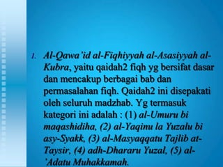 1.   Al-Qawa’id al-Fiqhiyyah al-Asasiyyah al-
     Kubra, yaitu qaidah2 fiqh yg bersifat dasar
     dan mencakup berbagai bab dan
     permasalahan fiqh. Qaidah2 ini disepakati
     oleh seluruh madzhab. Yg termasuk
     kategori ini adalah : (1) al-Umuru bi
     maqashidiha, (2) al-Yaqinu la Yuzalu bi
     asy-Syakk, (3) al-Masyaqqatu Tajlib at-
     Taysir, (4) adh-Dhararu Yuzal, (5) al-
     ’Adatu Muhakkamah.
 