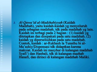 3.   Al-Qawa’id al-Madzhabiyyah (Kaidah
     Madzhab), yaitu kaidah-kaidah yg menyeluruh
     pada sebagian madzhab, tdk pada madzhab yg lain.
     Kaidah ini terbagi pada 2 bagian : (1) kaidah yg
     ditetapkan dan disepakati pada satu madzhab, (2)
     kaidah yg diperselisihkan pada satu madzhab.
     Contoh, kaidah : ar-Rukhash la Tunathu bi al-
     Ma‟ashiy/Dispensasi tdk didaptkan karena
     maksiat. Kaidah ini masyhur di kalangan madzhab
     Syafi‟i dan Hanbali, tdk di kalangan mazhab
     Hanafi, dan dirinci di kalangan madzhab Maliki.
 