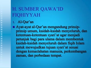 H. SUMBER QAWA‟ID
FIQHIYYAH
1.    Al-Qur‟an
    Ayat-ayat al-Qur‟an mengandung prinsip-
     prinsip umum, kaidah-kaidah menyeluruh, dan
     ketentuan-ketentuan syari‟at agar menjadi
     petunjuk bagi para ulama dalam membentuk
     kaidah-kaidah menyeluruh dalam fiqih Islam
     untuk mewujudkan tujuan syari‟at sesuai
     dengan kemaslahatan manusia, perkembangan
     zaman, dan perbedaan tempat.
 
