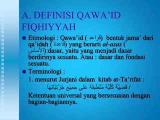 A. DEFINISI QAWA‟ID
FIQHIYYAH
   Etimologi : Qawa‟id (        ) bentuk jama‟ dari
    qa‟idah (      ) yang berarti al-asas (
          ) dasar, yaitu yang menjadi dasar
    berdirinya sesuatu. Atau : dasar dan fondasi
    sesuatu.
   Terminologi :
    1. menurut Jurjani dalam kitab at-Ta‟rifat :
                                            /
    Ketentuan universal yang bersesuaian dengan
    bagian-bagiannya.
 