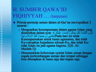 H. SUMBER QAWA‟ID
FIQHIYYAH … (lanjutan)
   Prinsip-perinsip umum dalam al-Qur‟an mewujudkan 2
    sasaran :
      Menguatkan kesempurnaan dalam agama Islam yang
       disebutkan dalam ayat : (
                                /Pada hari ini telah
       Kusempurnakan untuk kamu agamamu, dan telah
       Ku-cukupkan kepadamu nikmat-Ku, dan telah Ku-
       ridai Islam itu jadi agama bagimu. [QS. Al-
       Maidah:3])
      Menunjukkan keluwesan syariat Islam sesuai dengan
       segala perkembangan zaman dan tempat sehingga
       bisa diterapkan di mana saja dan kapan saja.
 