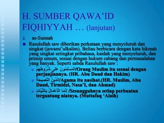 H. SUMBER QAWA‟ID
FIQHIYYAH … (lanjutan)
2.     as-Sunnah
    Rasulullah saw diberikan perkataan yang menyeluruh dan
     singkat (jawami‟ulkalim). Beliau berbicara dengan kata hikmah
     yang singkat setingkat pribahasa, kaidah yang menyeluruh, dan
     prinsip umum, sesuai dengan hukum cabang dan permasalahan
     yang banyak. Seperti sabda Rasulullah saw :
                           /Orang Muslim itu sesuai dengan
         perjanjiannya. (HR. Abu Daud dan Hakim)
                   /Agama itu nasihat.(HR. Muslim, Abu
         Daud, Tirmidzi, Nasa’I, dan Ahmad)
                       /Sesungguhnya setiap perbuatan
         tergantung niatnya. (Muttafaq ‘Alaih)
 